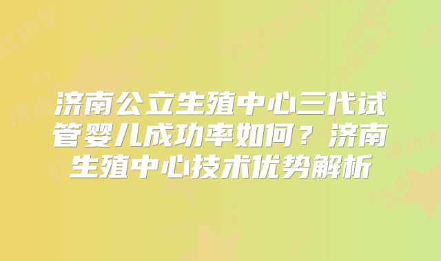 济南公立生殖中心三代试管婴儿成功率如何？济南生殖中心技术优势解析