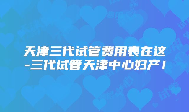 天津三代试管费用表在这-三代试管天津中心妇产!