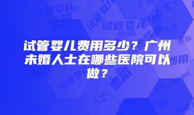 试管婴儿费用多少？广州未婚人士在哪些医院可以做？