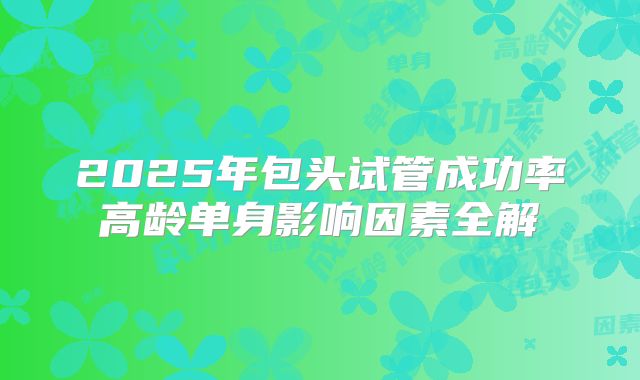 2025年包头试管成功率高龄单身影响因素全解