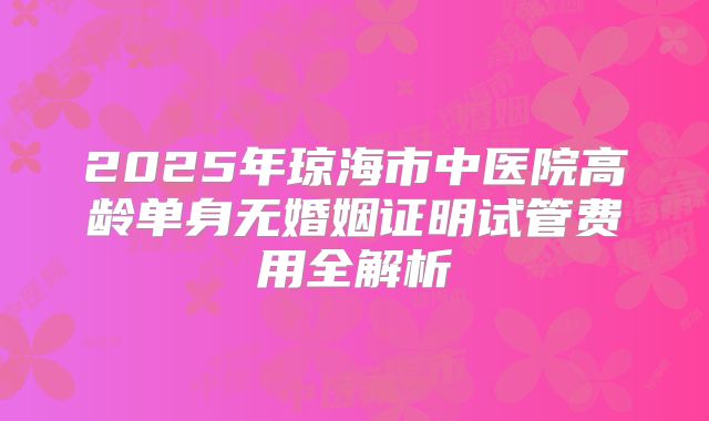 2025年琼海市中医院高龄单身无婚姻证明试管费用全解析