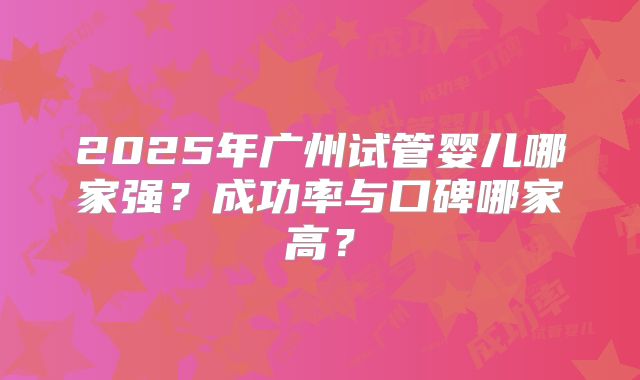 2025年广州试管婴儿哪家强？成功率与口碑哪家高？