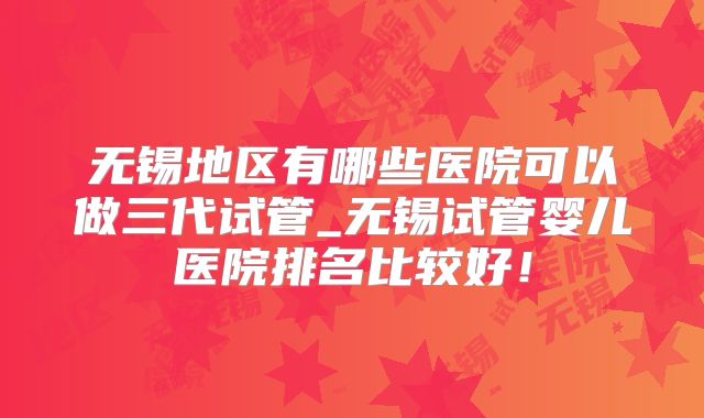 无锡地区有哪些医院可以做三代试管_无锡试管婴儿医院排名比较好!