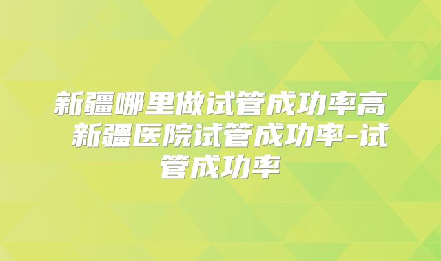 新疆哪里做试管成功率高 新疆医院试管成功率-试管成功率