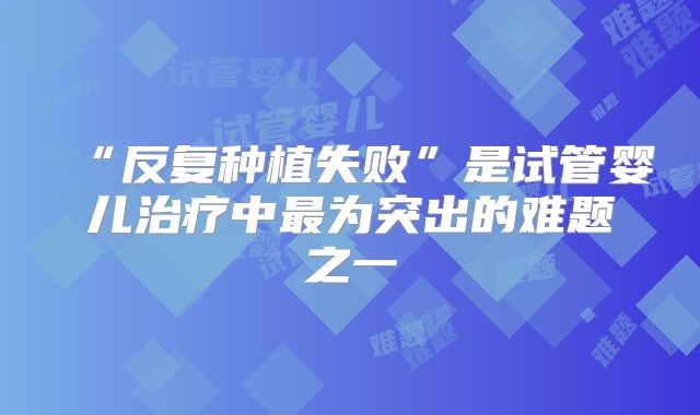 “反复种植失败”是试管婴儿治疗中最为突出的难题之一