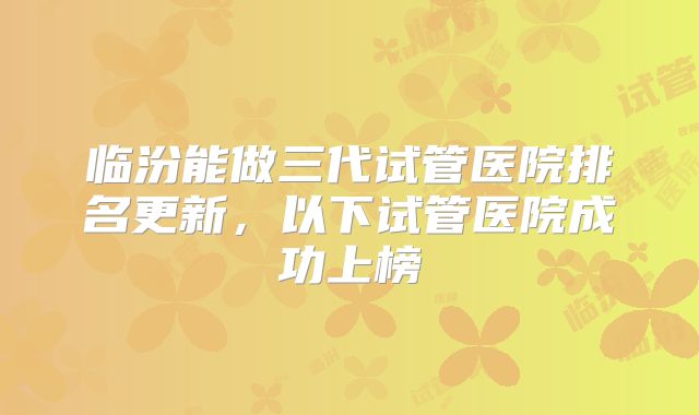 临汾能做三代试管医院排名更新,以下试管医院成功上榜