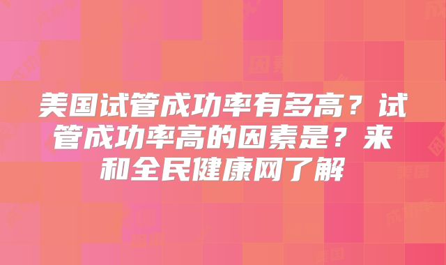 美国试管成功率有多高？试管成功率高的因素是？来和全民健康网了解