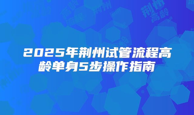 2025年荆州试管流程高龄单身5步操作指南