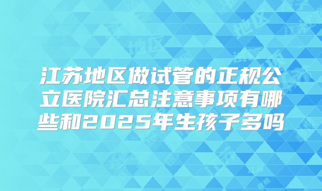 江苏地区做试管的正规公立医院汇总注意事项有哪些和2025年生孩子多吗