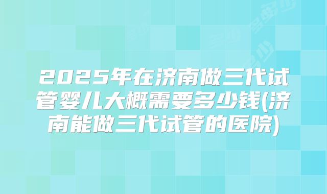 2025年在济南做三代试管婴儿大概需要多少钱(济南能做三代试管的医院)