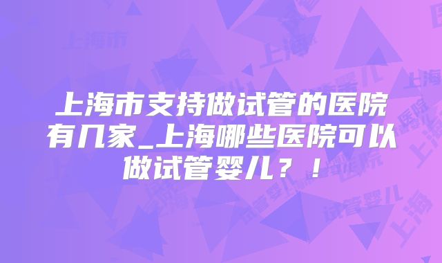 上海市支持做试管的医院有几家_上海哪些医院可以做试管婴儿？！