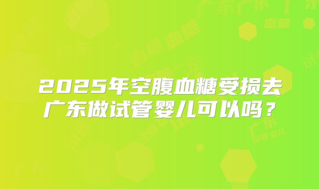 2025年空腹血糖受损去广东做试管婴儿可以吗？