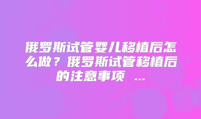俄罗斯试管婴儿移植后怎么做?俄罗斯试管移植后的注意事项 ...