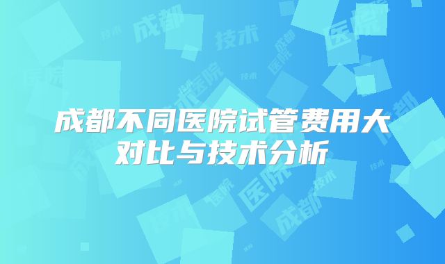 成都不同医院试管费用大对比与技术分析