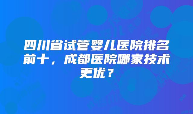 四川省试管婴儿医院排名前十,成都医院哪家技术更优?