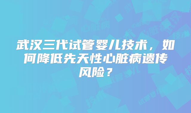 武汉三代试管婴儿技术,如何降低先天性心脏病遗传风险?