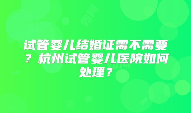 试管婴儿结婚证需不需要?杭州试管婴儿医院如何处理?