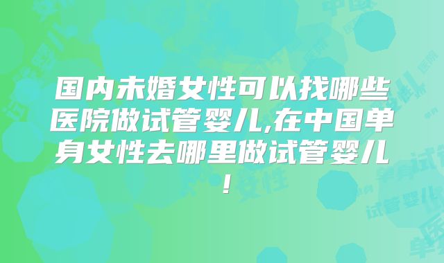 国内未婚女性可以找哪些医院做试管婴儿,在中国单身女性去哪里做试管婴儿！