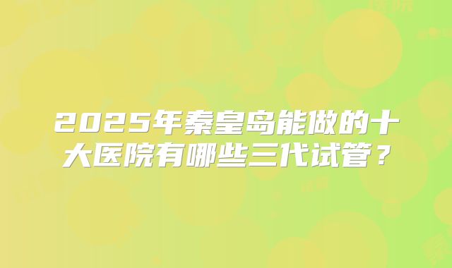 2025年秦皇岛能做的十大医院有哪些三代试管？