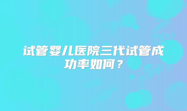试管婴儿医院三代试管成功率如何?