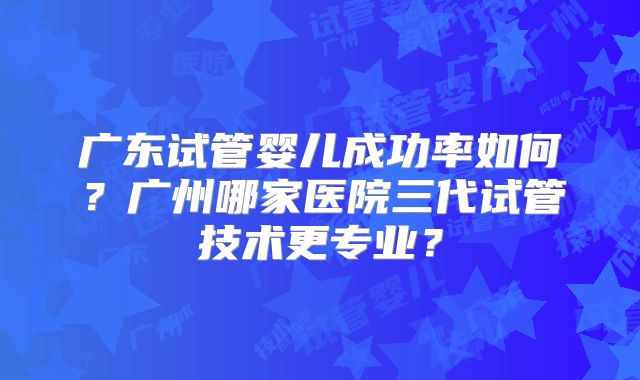 广东试管婴儿成功率如何？广州哪家医院三代试管技术更专业？