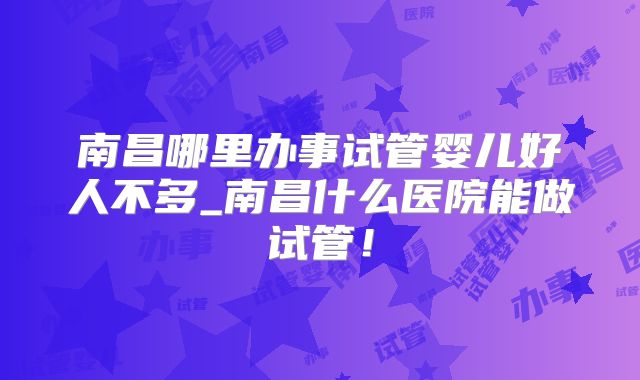 南昌哪里办事试管婴儿好人不多_南昌什么医院能做试管!