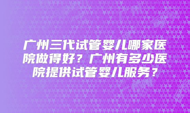广州三代试管婴儿哪家医院做得好？广州有多少医院提供试管婴儿服务？