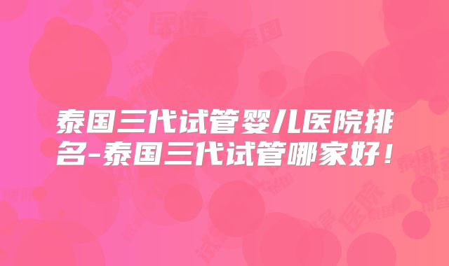 泰国三代试管婴儿医院排名-泰国三代试管哪家好!