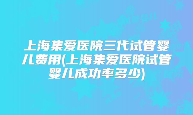 上海集爱医院三代试管婴儿费用(上海集爱医院试管婴儿成功率多少)