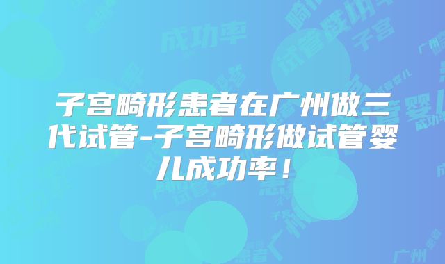 子宫畸形患者在广州做三代试管-子宫畸形做试管婴儿成功率！