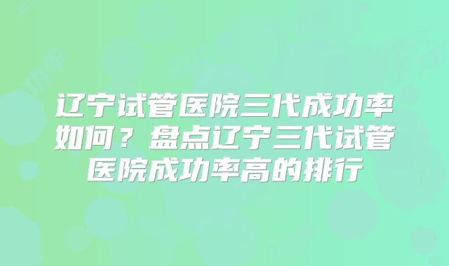 辽宁试管医院三代成功率如何？盘点辽宁三代试管医院成功率高的排行