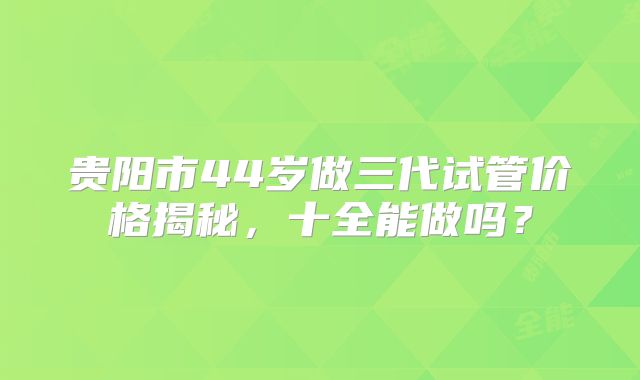 贵阳市44岁做三代试管价格揭秘,十全能做吗?