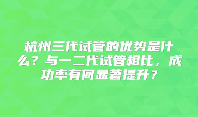 杭州三代试管的优势是什么?与一二代试管相比,成功率有何显著提升?