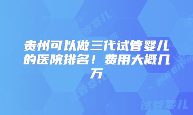 贵州可以做三代试管婴儿的医院排名！费用大概几万