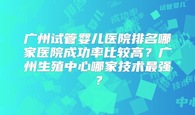 广州试管婴儿医院排名哪家医院成功率比较高？广州生殖中心哪家技术最强？