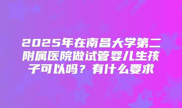 2025年在南昌大学第二附属医院做试管婴儿生孩子可以吗?有什么要求