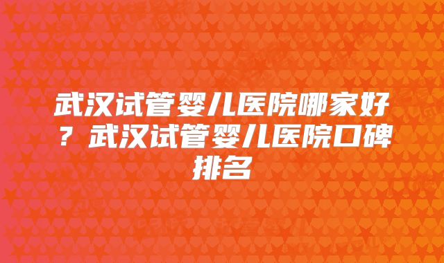 武汉试管婴儿医院哪家好?武汉试管婴儿医院口碑排名