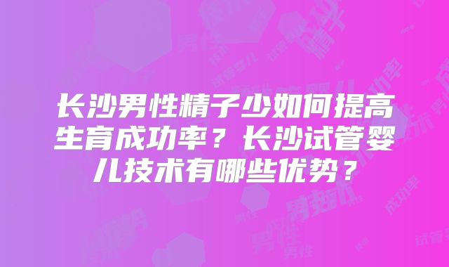 长沙男性精子少如何提高生育成功率?长沙试管婴儿技术有哪些优势?