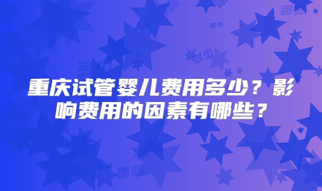 重庆试管婴儿费用多少?影响费用的因素有哪些?