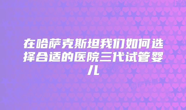 在哈萨克斯坦我们如何选择合适的医院三代试管婴儿