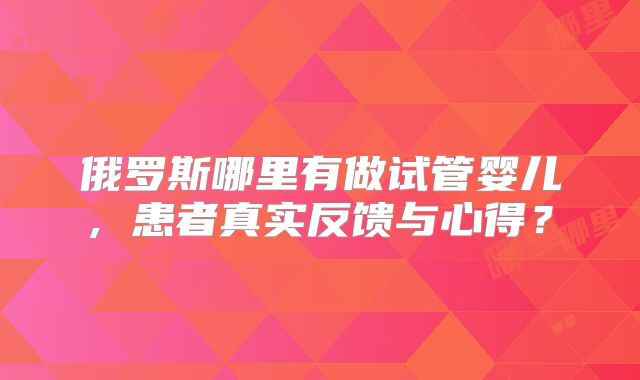俄罗斯哪里有做试管婴儿, 患者真实反馈与心得?