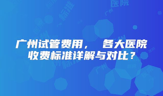 广州试管费用, 各大医院收费标准详解与对比?