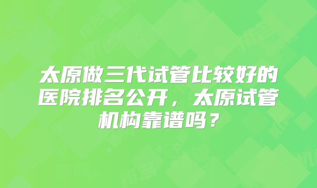 太原做三代试管比较好的医院排名公开,太原试管机构靠谱吗?
