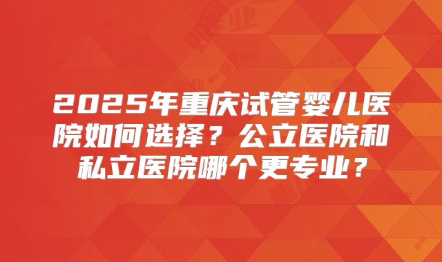 2025年重庆试管婴儿医院如何选择？公立医院和私立医院哪个更专业？