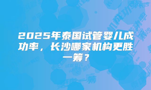 2025年泰国试管婴儿成功率,长沙哪家机构更胜一筹?