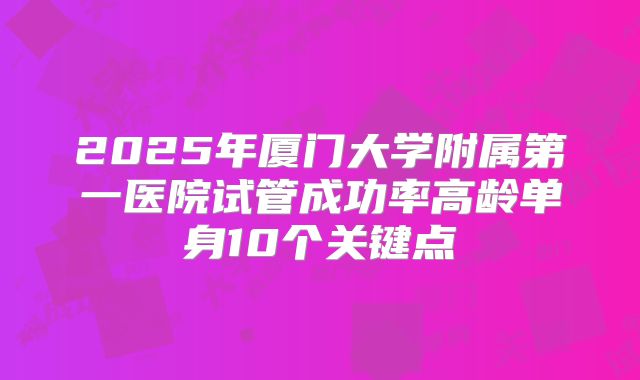 2025年厦门大学附属第一医院试管成功率高龄单身10个关键点