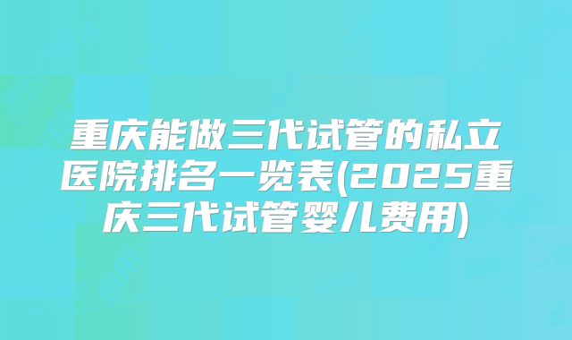 重庆能做三代试管的私立医院排名一览表(2025重庆三代试管婴儿费用)