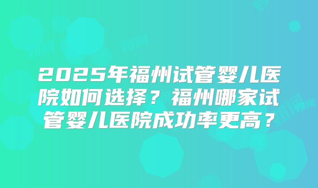 2025年福州试管婴儿医院如何选择?福州哪家试管婴儿医院成功率更高?