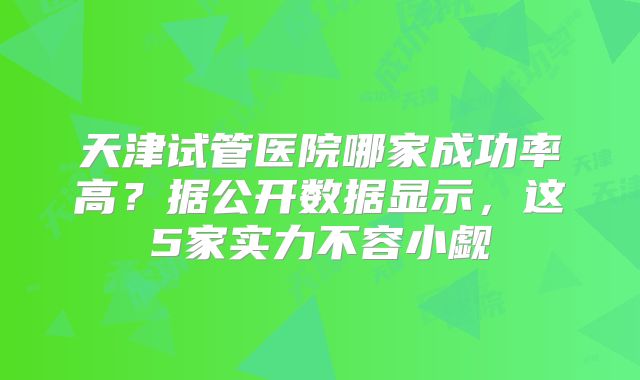 天津试管医院哪家成功率高？据公开数据显示，这5家实力不容小觑