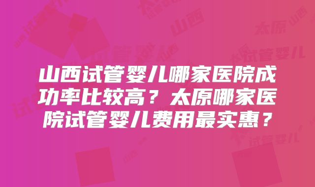 山西试管婴儿哪家医院成功率比较高?太原哪家医院试管婴儿费用最实惠?